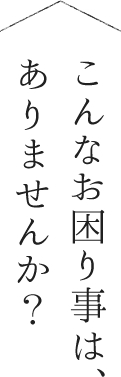 こんなお困り事は、ありませんか？